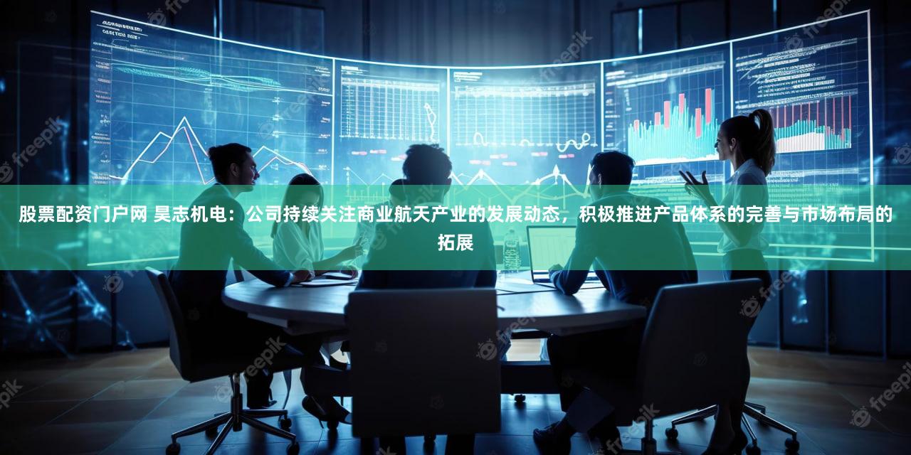 股票配资门户网 昊志机电：公司持续关注商业航天产业的发展动态，积极推进产品体系的完善与市场布局的拓展