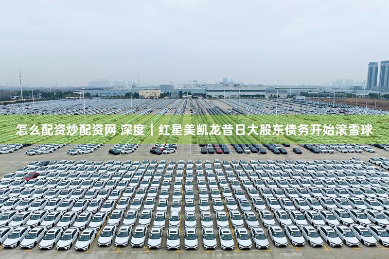 怎么配资炒配资网 深度｜红星美凯龙昔日大股东债务开始滚雪球
