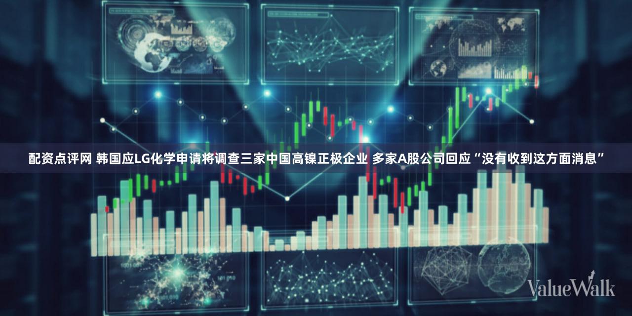 配资点评网 韩国应LG化学申请将调查三家中国高镍正极企业 多家A股公司回应“没有收到这方面消息”