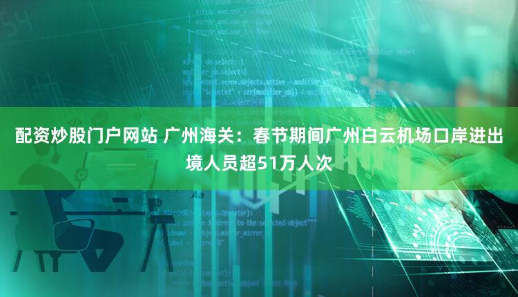 配资炒股门户网站 广州海关：春节期间广州白云机场口岸进出境人员超51万人次