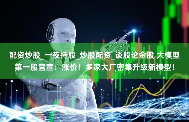 配资炒股_一夜持股_炒股配资_谈股论金股 大模型第一股官宣：涨价！多家大厂密集升级新模型！