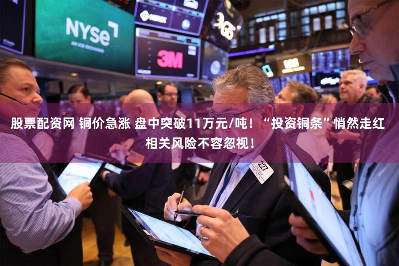 股票配资网 铜价急涨 盘中突破11万元/吨！“投资铜条”悄然走红 相关风险不容忽视！