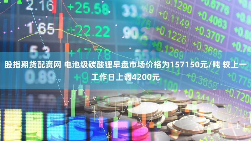 股指期货配资网 电池级碳酸锂早盘市场价格为157150元/吨 较上一工作日上调4200元