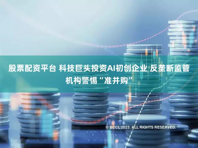 股票配资平台 科技巨头投资AI初创企业 反垄断监管机构警惕“准并购”