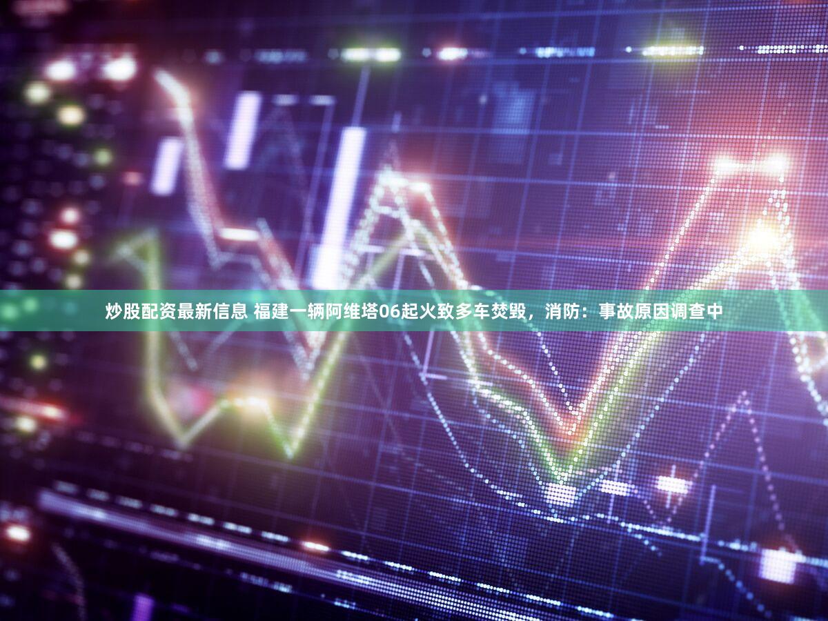 炒股配资最新信息 福建一辆阿维塔06起火致多车焚毁，消防：事故原因调查中