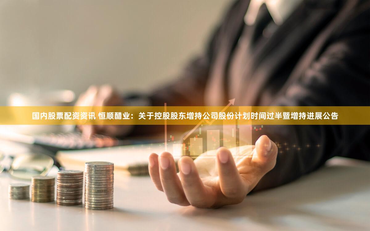 国内股票配资资讯 恒顺醋业：关于控股股东增持公司股份计划时间过半暨增持进展公告