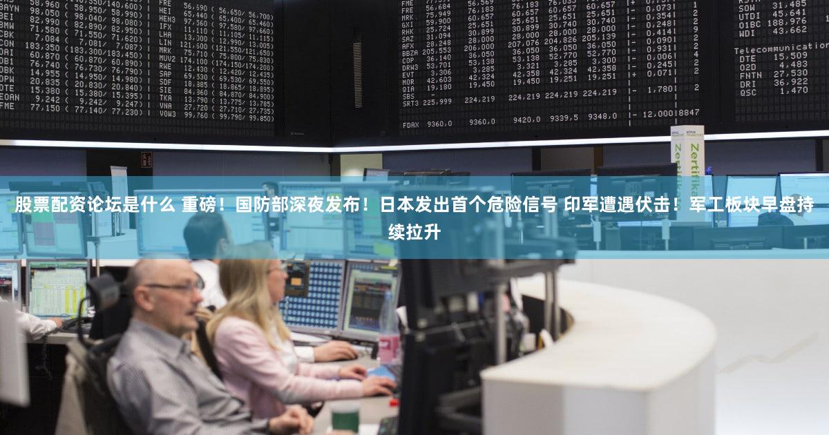股票配资论坛是什么 重磅！国防部深夜发布！日本发出首个危险信号 印军遭遇伏击！军工板块早盘持续拉升
