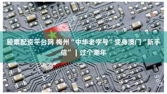 股票配资平台网 梅州“中华老字号”变身澳门“新手信”∣过个潮年