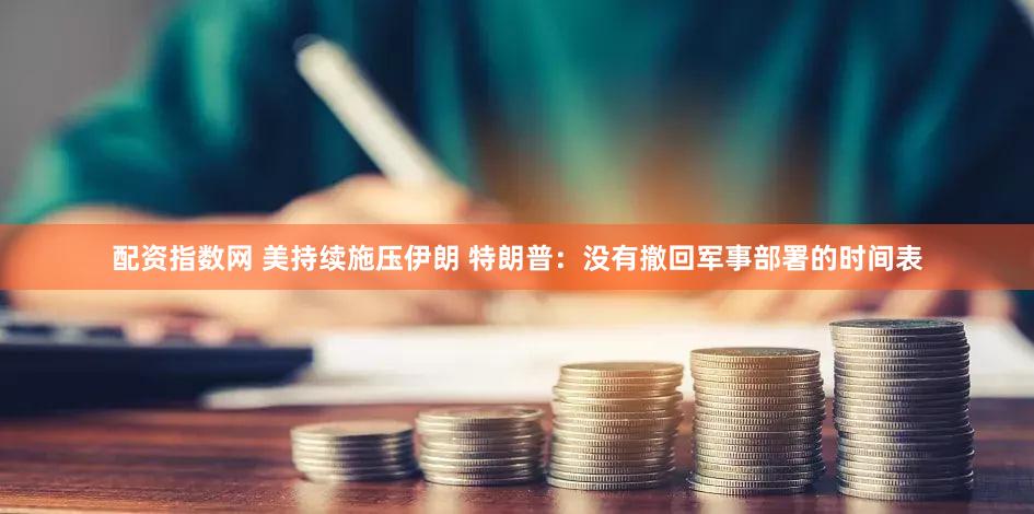 配资指数网 美持续施压伊朗 特朗普：没有撤回军事部署的时间表