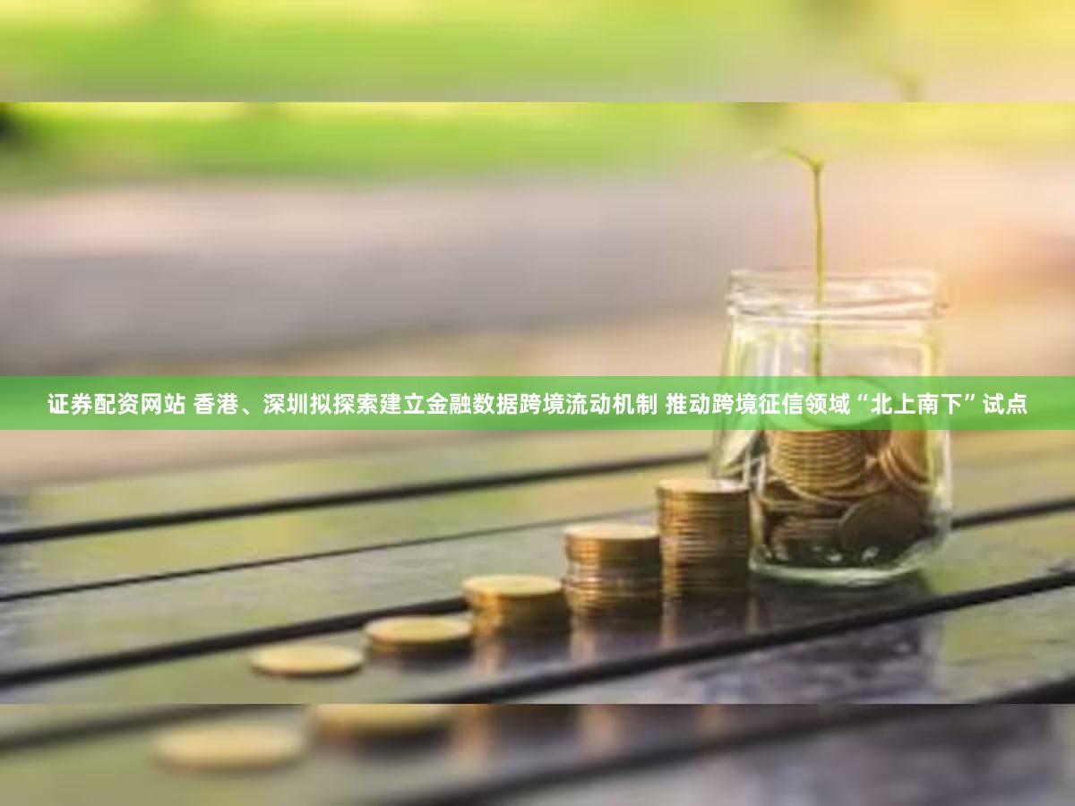 证券配资网站 香港、深圳拟探索建立金融数据跨境流动机制 推动跨境征信领域“北上南下”试点