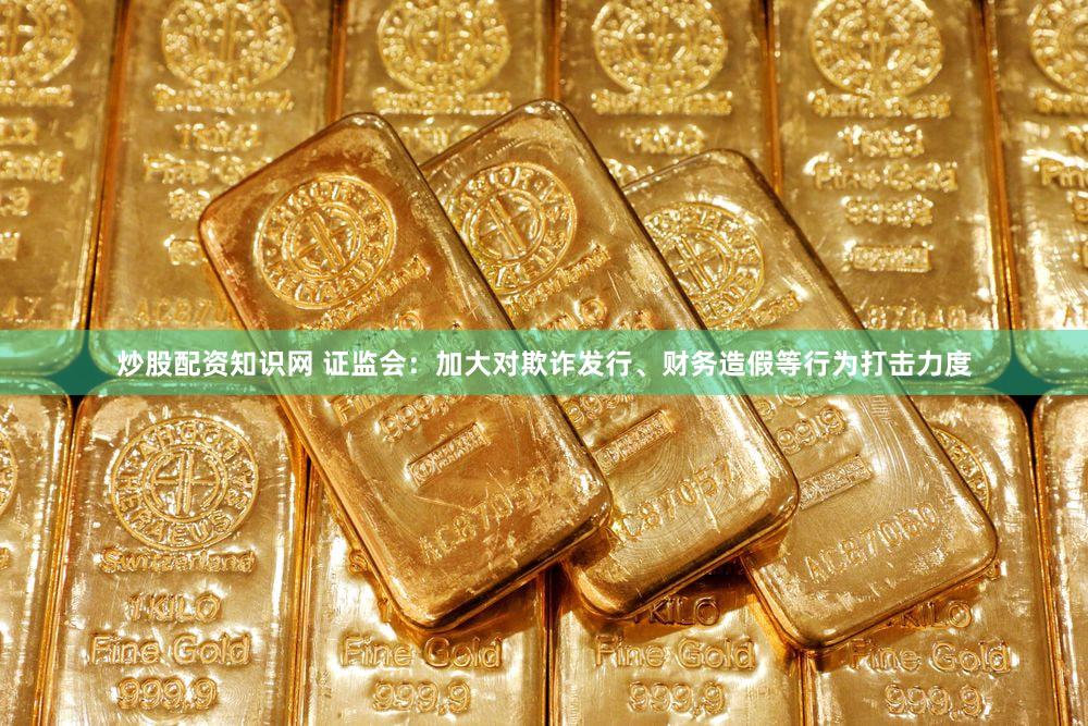炒股配资知识网 证监会：加大对欺诈发行、财务造假等行为打击力度