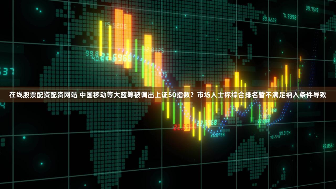 在线股票配资配资网站 中国移动等大蓝筹被调出上证50指数？市场人士称综合排名暂不满足纳入条件导致
